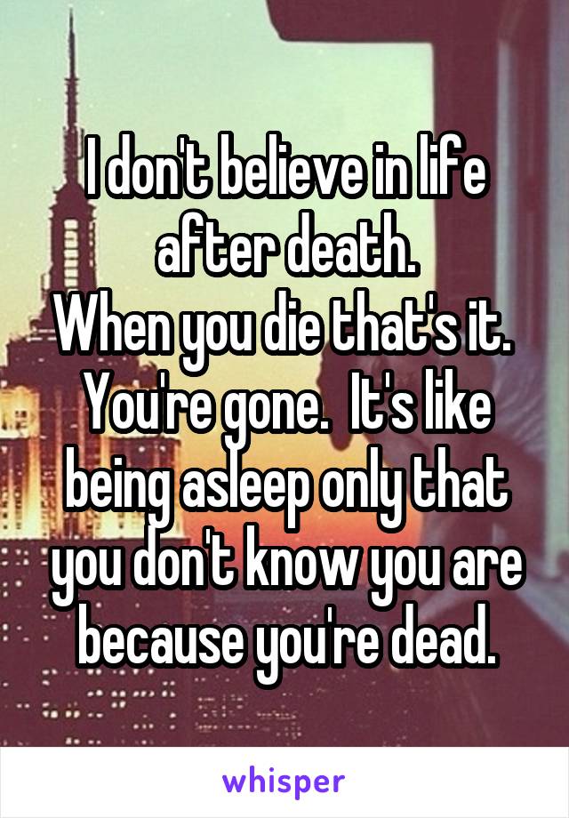 I don't believe in life after death.
When you die that's it.  You're gone.  It's like being asleep only that you don't know you are because you're dead.