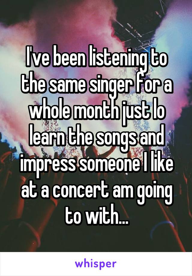 I've been listening to the same singer for a whole month just lo learn the songs and impress someone I like at a concert am going to with...