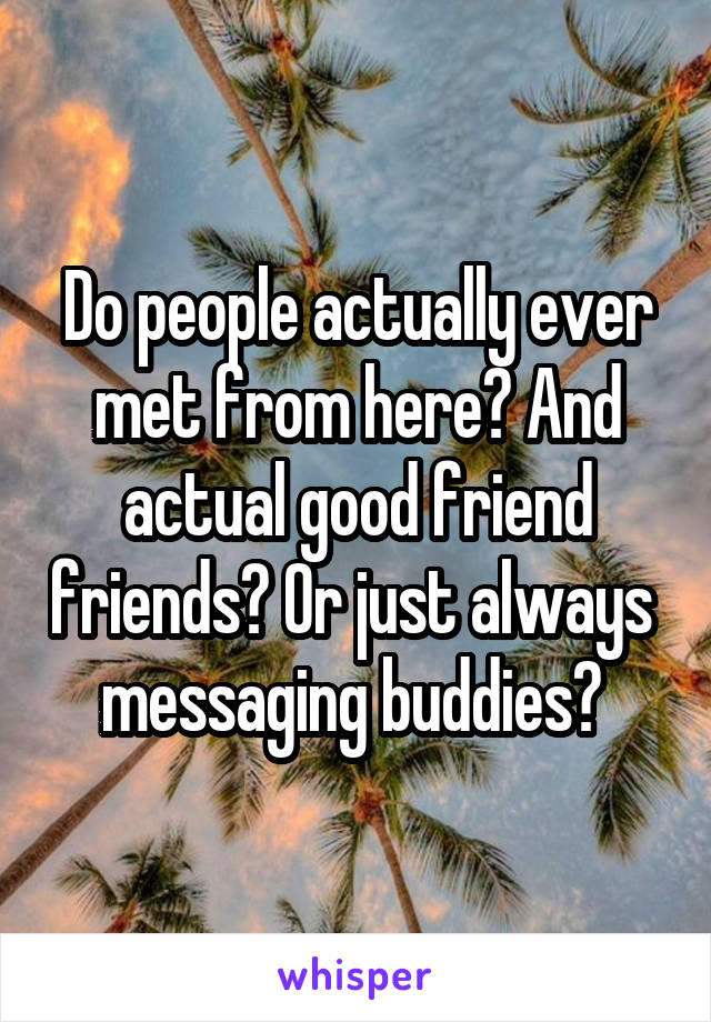 Do people actually ever met from here? And actual good friend friends? Or just always  messaging buddies? 