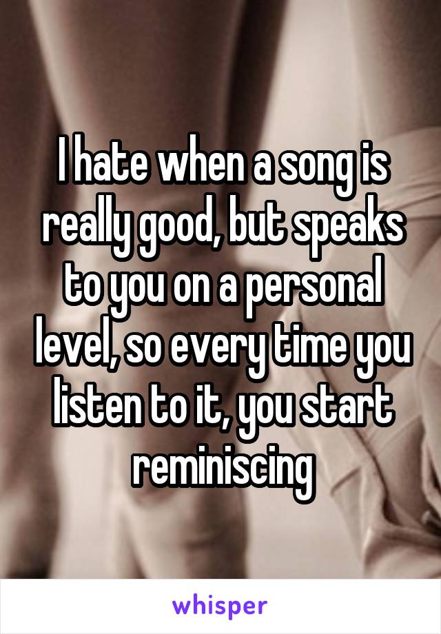 I hate when a song is really good, but speaks to you on a personal level, so every time you listen to it, you start reminiscing