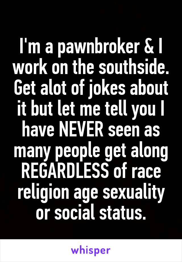 I'm a pawnbroker & I work on the southside. Get alot of jokes about it but let me tell you I have NEVER seen as many people get along REGARDLESS of race religion age sexuality or social status.