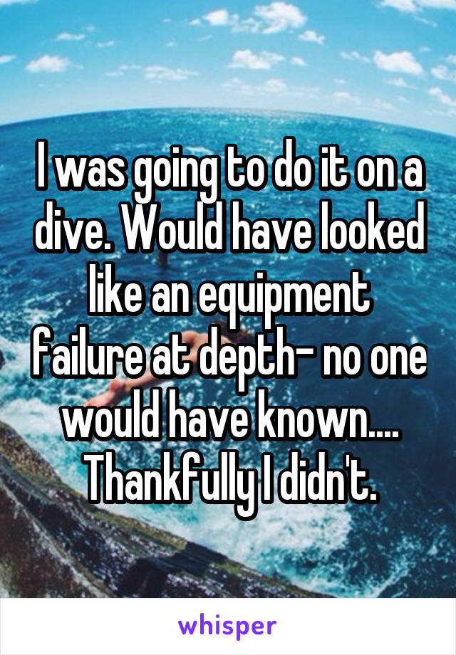 I was going to do it on a dive. Would have looked like an equipment failure at depth- no one would have known.... Thankfully I didn't.