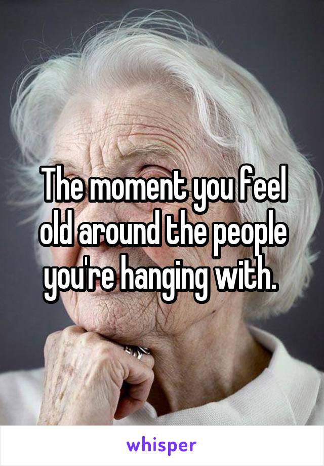 The moment you feel old around the people you're hanging with. 