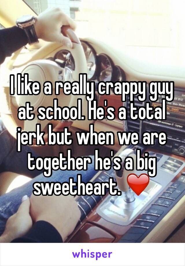 I like a really crappy guy at school. He's a total jerk but when we are together he's a big sweetheart. ❤️