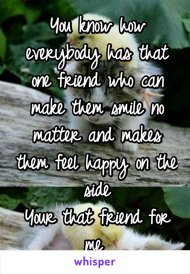 You know how everybody has that one friend who can make them smile no matter and makes them feel happy on the side
Your that friend for me 