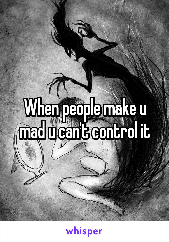 When people make u mad u can't control it