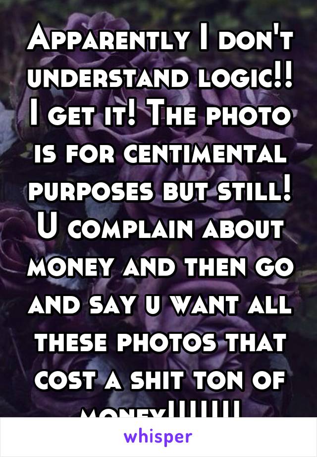 Apparently I don't understand logic!! I get it! The photo is for centimental purposes but still! U complain about money and then go and say u want all these photos that cost a shit ton of money!!!!!!!