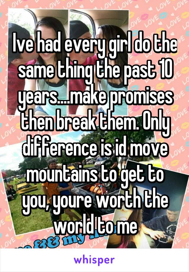 Ive had every girl do the same thing the past 10 years....make promises then break them. Only difference is id move mountains to get to you, youre worth the world to me