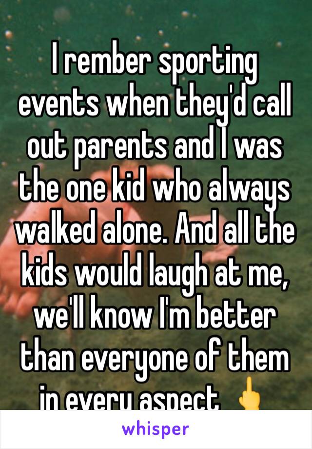 I rember sporting events when they'd call out parents and I was the one kid who always walked alone. And all the kids would laugh at me, we'll know I'm better than everyone of them in every aspect 🖕