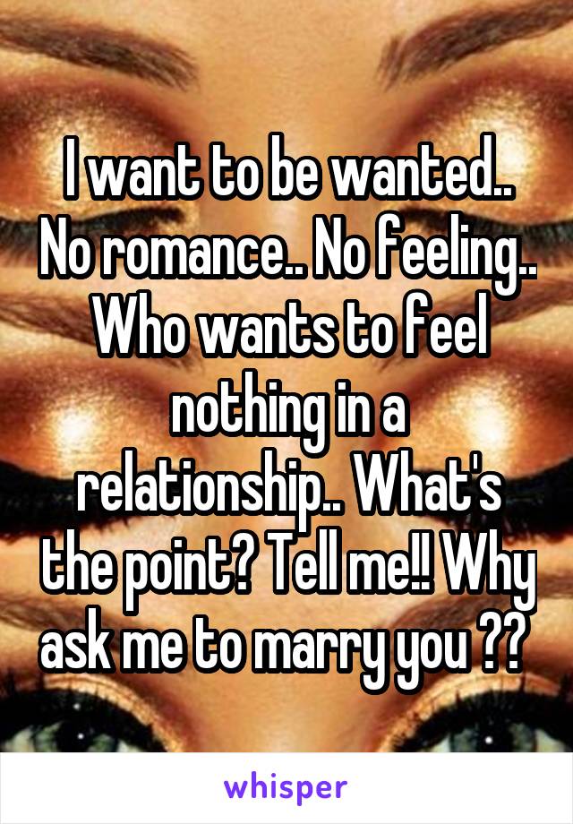 I want to be wanted.. No romance.. No feeling.. Who wants to feel nothing in a relationship.. What's the point? Tell me!! Why ask me to marry you ?? 