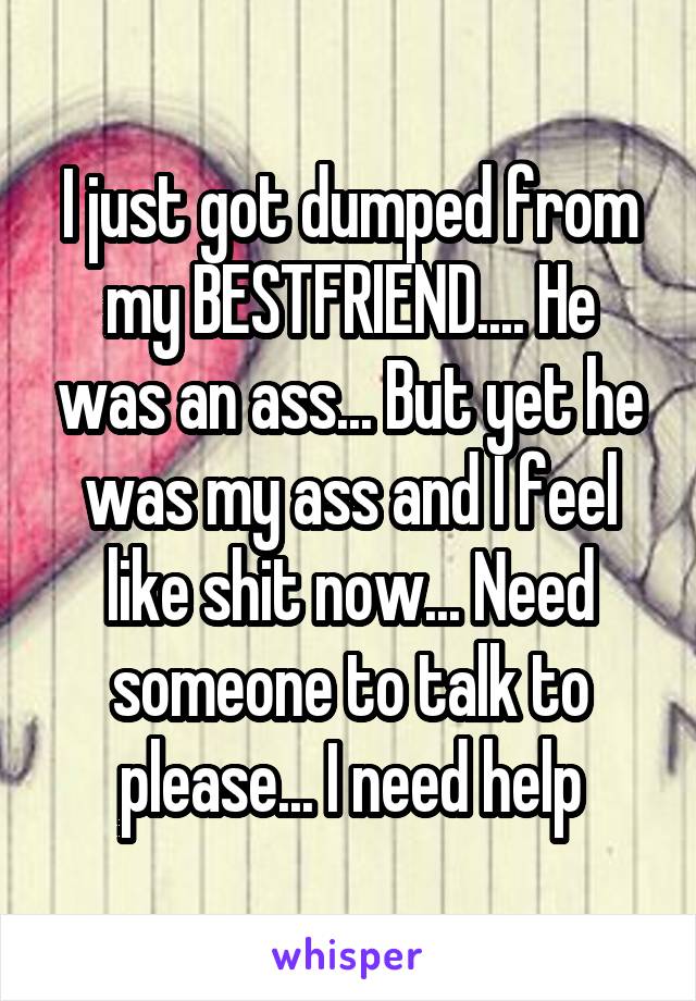 I just got dumped from my BESTFRIEND.... He was an ass... But yet he was my ass and I feel like shit now... Need someone to talk to please... I need help