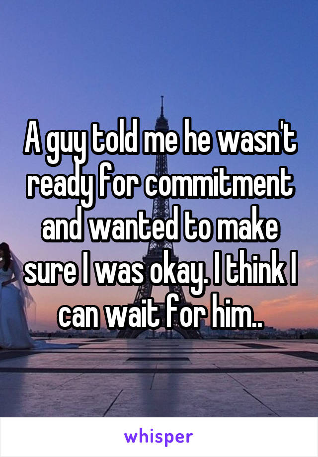 A guy told me he wasn't ready for commitment and wanted to make sure I was okay. I think I can wait for him..