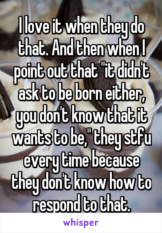 I love it when they do that. And then when I point out that "it didn't ask to be born either, you don't know that it wants to be," they stfu every time because they don't know how to respond to that.