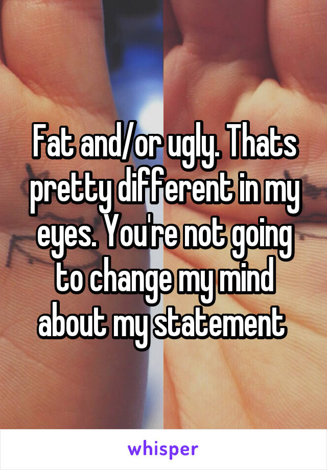 Fat and/or ugly. Thats pretty different in my eyes. You're not going to change my mind about my statement 