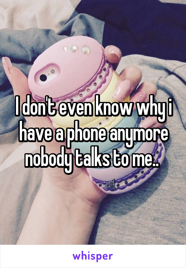 I don't even know why i have a phone anymore nobody talks to me.. 