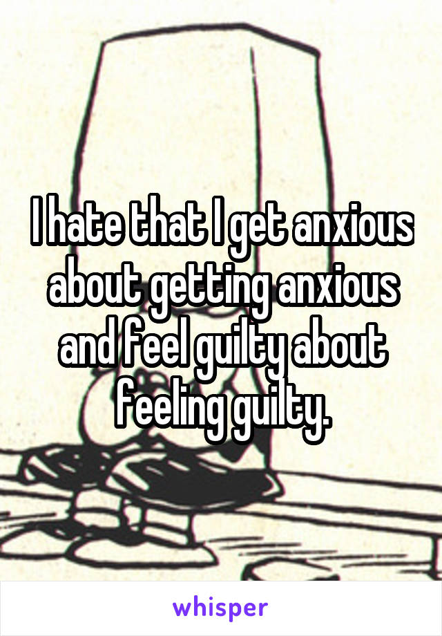 I hate that I get anxious about getting anxious and feel guilty about feeling guilty.