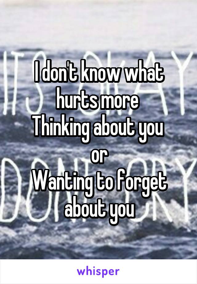 I don't know what hurts more 
Thinking about you 
or
Wanting to forget about you