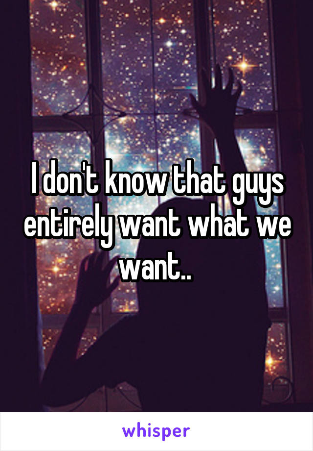 I don't know that guys entirely want what we want.. 