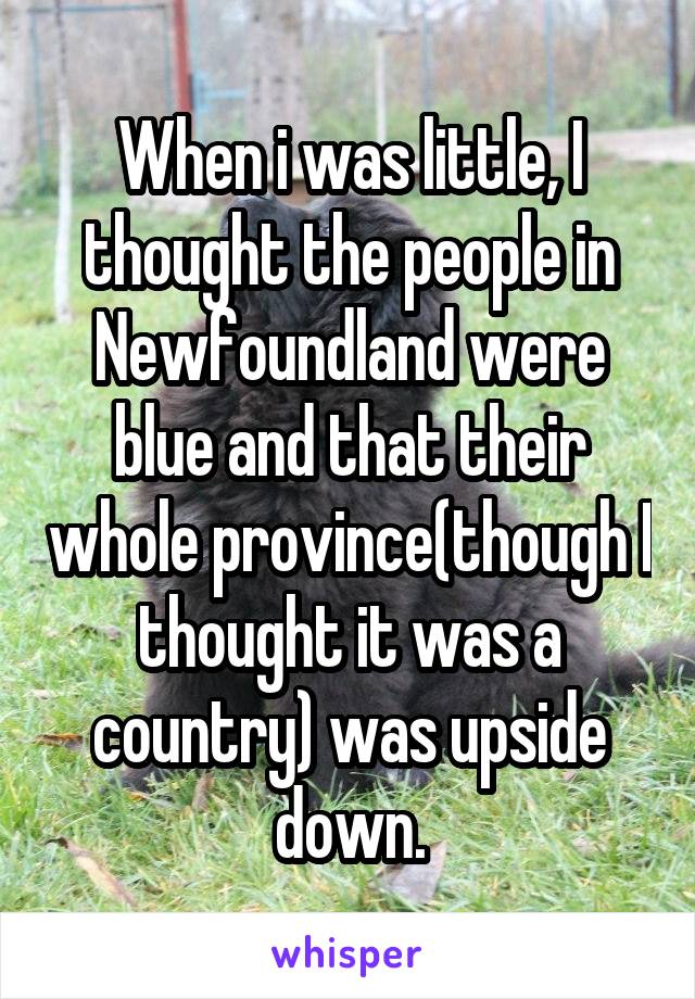 When i was little, I thought the people in Newfoundland were blue and that their whole province(though I thought it was a country) was upside down.