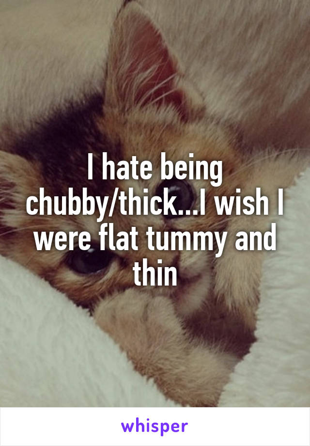 I hate being chubby/thick...I wish I were flat tummy and thin