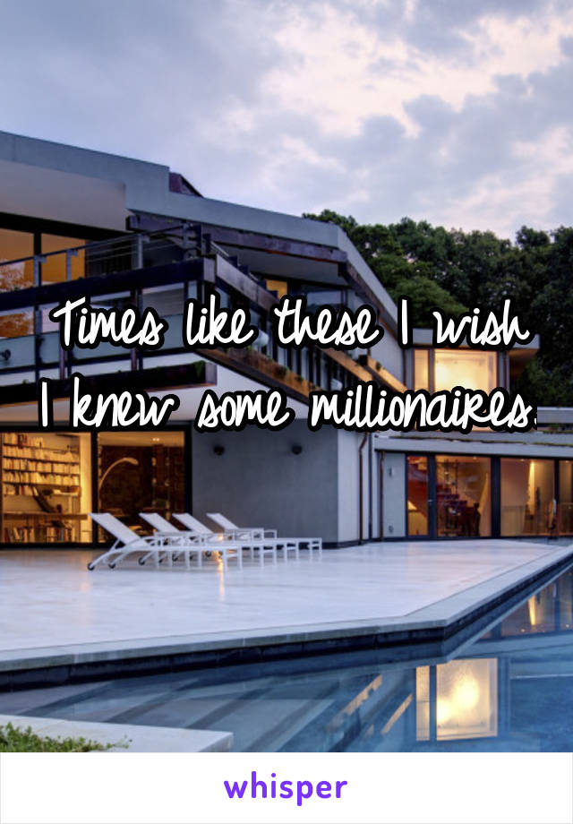 Times like these I wish I knew some millionaires. 