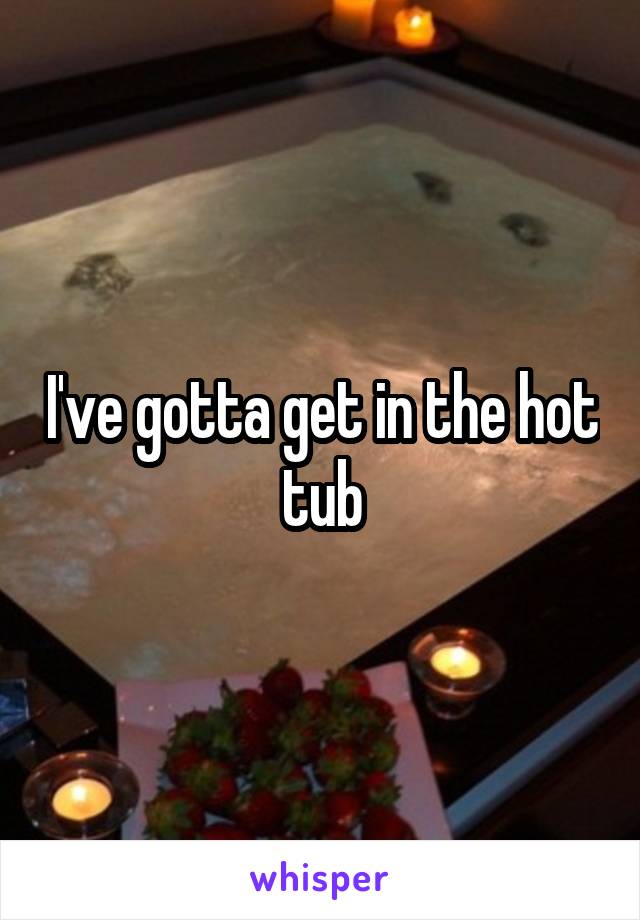 I've gotta get in the hot tub