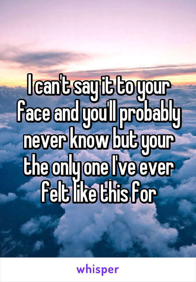 I can't say it to your face and you'll probably never know but your the only one I've ever felt like this for