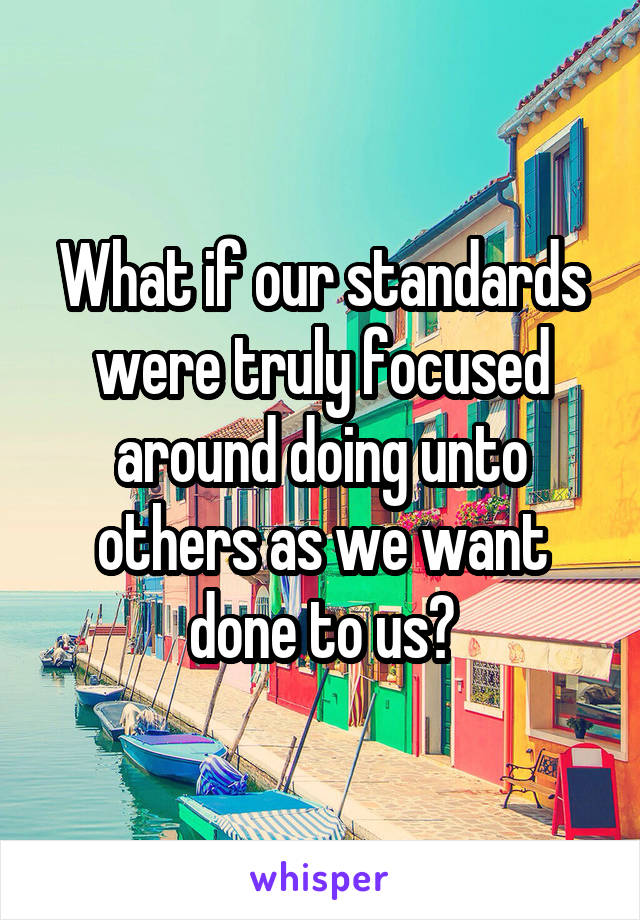 What if our standards were truly focused around doing unto others as we want done to us?