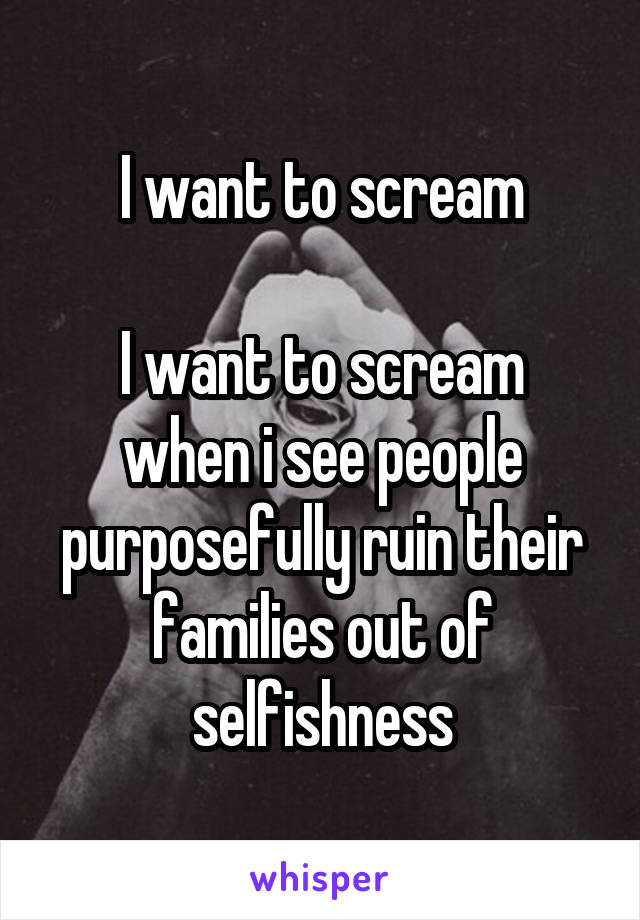 I want to scream

I want to scream when i see people purposefully ruin their families out of selfishness