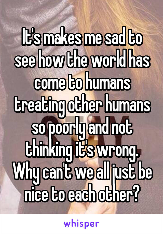 It's makes me sad to see how the world has come to humans treating other humans so poorly and not thinking it's wrong. Why can't we all just be nice to each other?