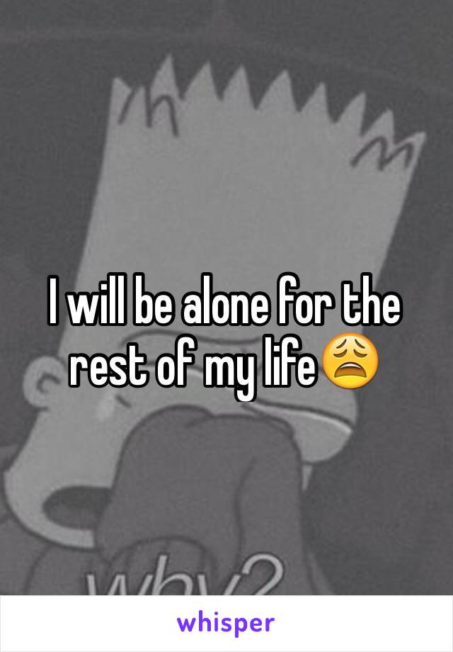 I will be alone for the rest of my life😩