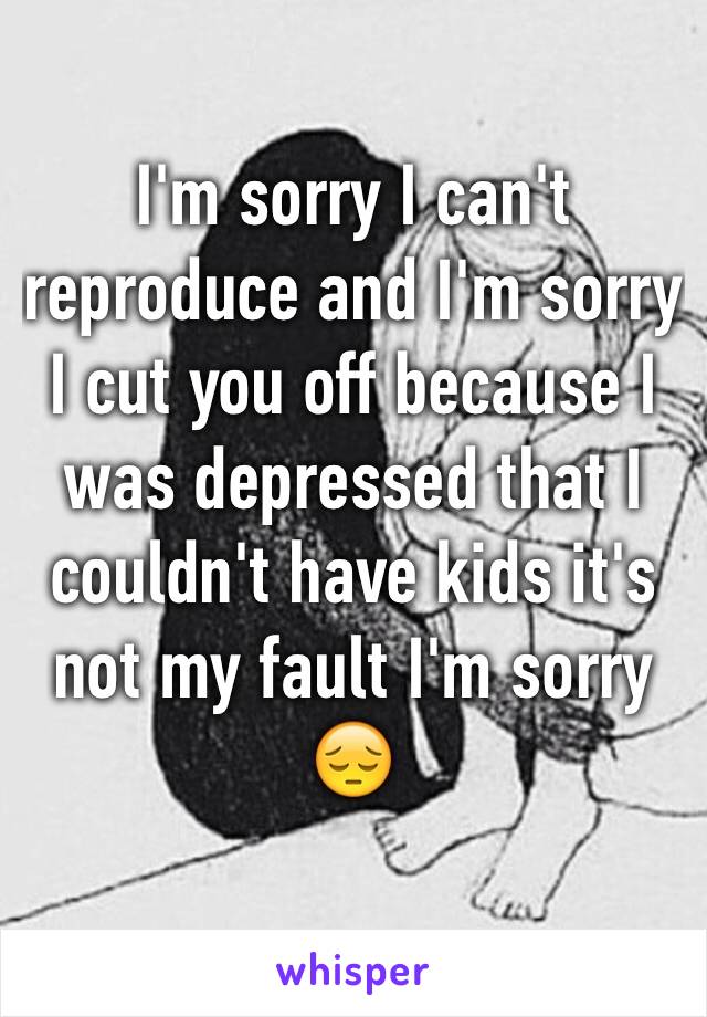 I'm sorry I can't reproduce and I'm sorry I cut you off because I was depressed that I couldn't have kids it's not my fault I'm sorry😔