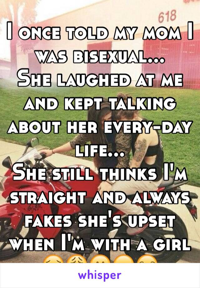 I once told my mom I was bisexual... 
She laughed at me and kept talking about her every-day life...
She still thinks I'm straight and always fakes she's upset when I'm with a girl 
😣😩😕😞😒