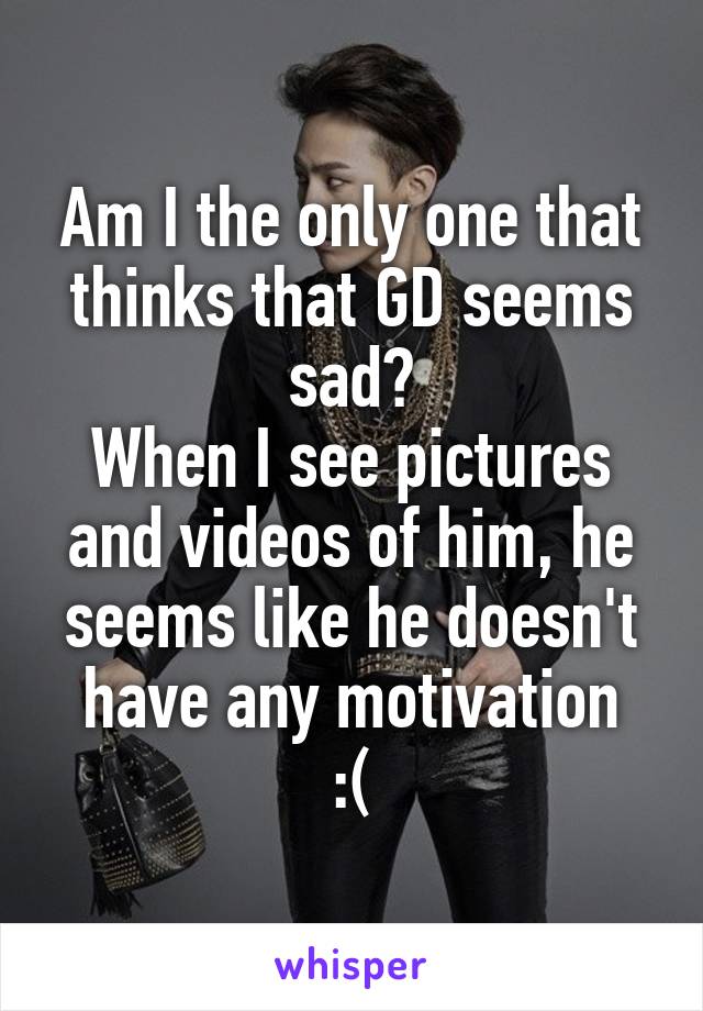 Am I the only one that thinks that GD seems sad?
When I see pictures and videos of him, he seems like he doesn't have any motivation
:(