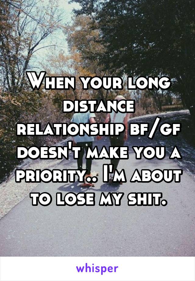 When your long distance relationship bf/gf doesn't make you a priority.. I'm about to lose my shit.