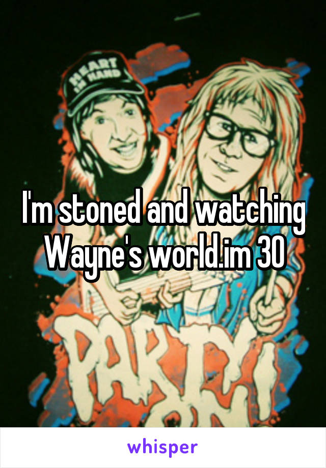 I'm stoned and watching Wayne's world.im 30