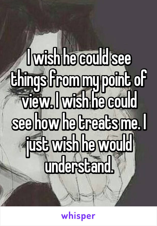 I wish he could see things from my point of view. I wish he could see how he treats me. I just wish he would understand.