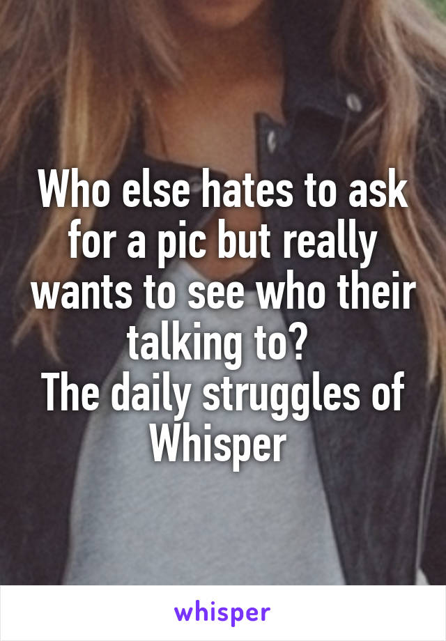 Who else hates to ask for a pic but really wants to see who their talking to? 
The daily struggles of Whisper 