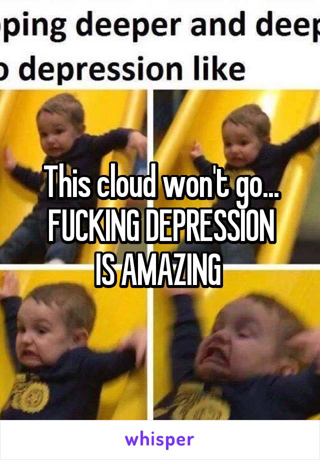 This cloud won't go...
FUCKING DEPRESSION
IS AMAZING 