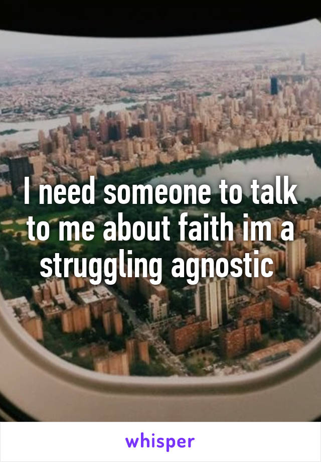 I need someone to talk to me about faith im a struggling agnostic 