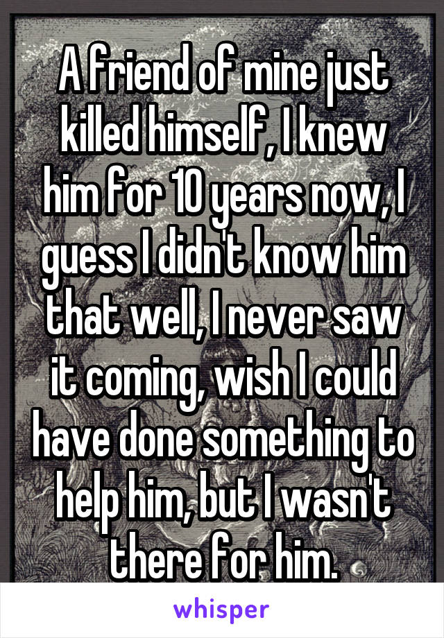 A friend of mine just killed himself, I knew him for 10 years now, I guess I didn't know him that well, I never saw it coming, wish I could have done something to help him, but I wasn't there for him.