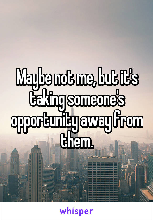 Maybe not me, but it's taking someone's opportunity away from them.