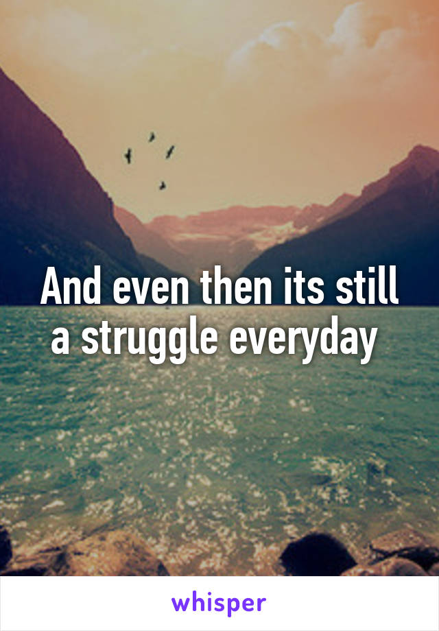 And even then its still a struggle everyday 