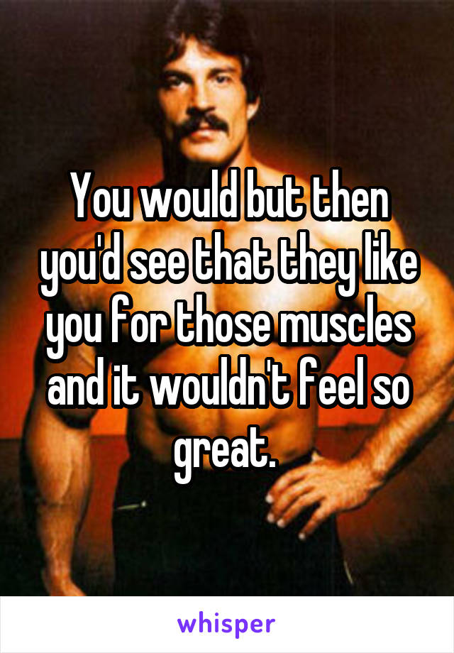 You would but then you'd see that they like you for those muscles and it wouldn't feel so great. 