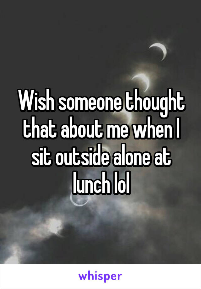 Wish someone thought that about me when I sit outside alone at lunch lol