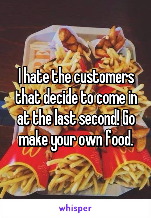 I hate the customers that decide to come in at the last second! Go make your own food.