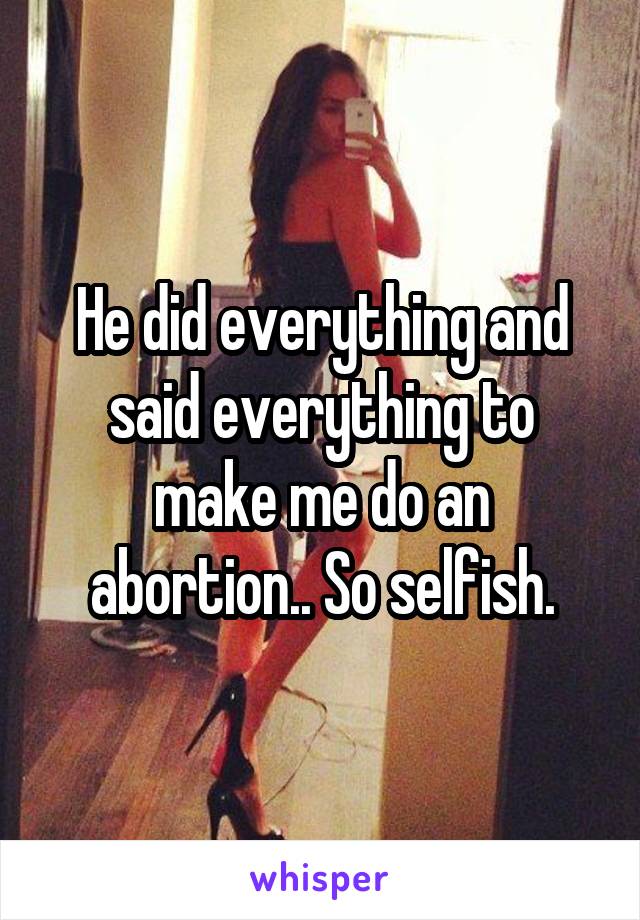 He did everything and said everything to make me do an abortion.. So selfish.