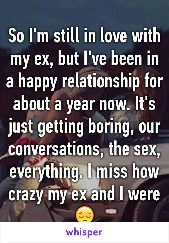 So I'm still in love with my ex, but I've been in a happy relationship for about a year now. It's just getting boring, our conversations, the sex, everything. I miss how crazy my ex and I were 😔