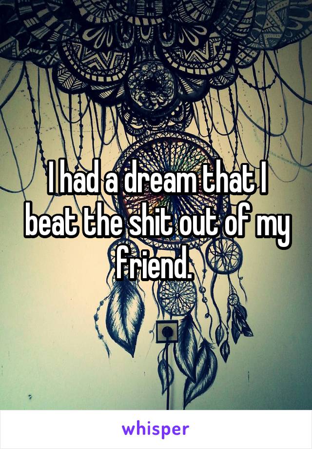 I had a dream that I beat the shit out of my friend. 