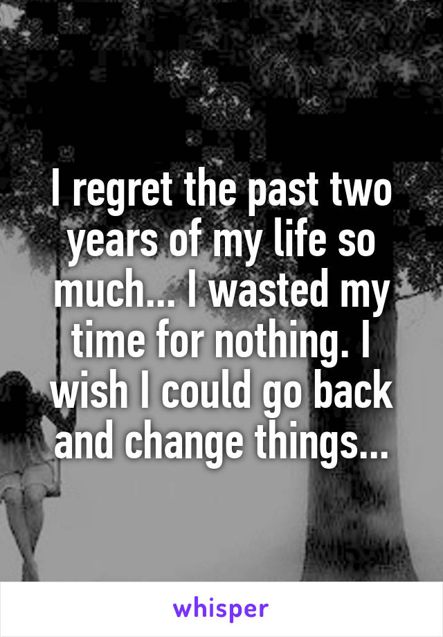 I regret the past two years of my life so much... I wasted my time for nothing. I wish I could go back and change things...